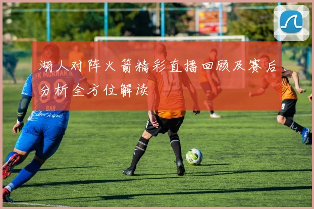 湖人对阵火箭精彩直播回顾及赛后分析全方位解读