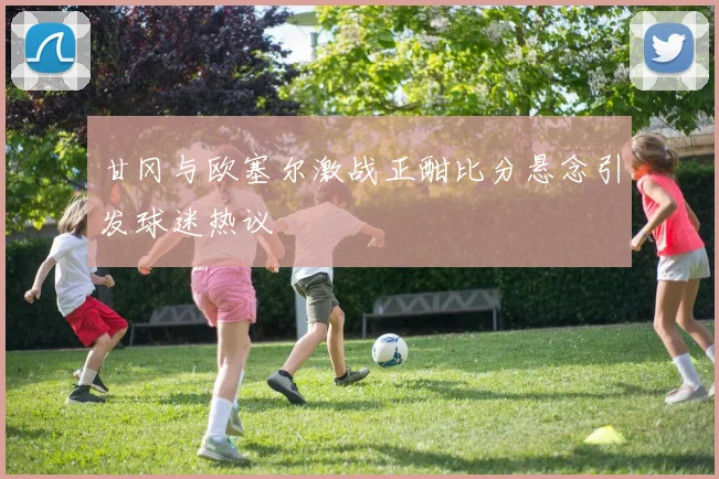甘冈与欧塞尔激战正酣比分悬念引发球迷热议