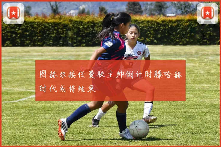图赫尔接任曼联主帅倒计时滕哈赫时代或将结束