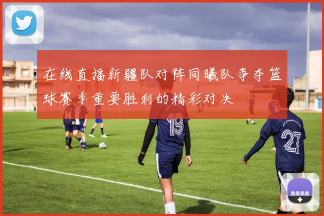 在线直播新疆队对阵同曦队争夺篮球赛季重要胜利的精彩对决