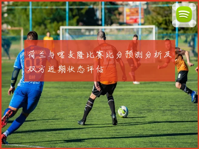 荷兰与喀麦隆比赛比分预测分析及双方近期状态评估