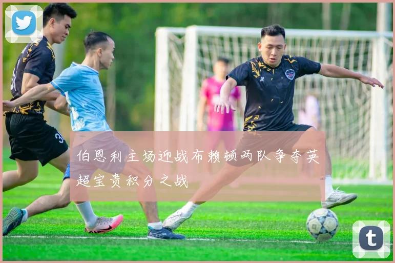 伯恩利主场迎战布赖顿两队争夺英超宝贵积分之战