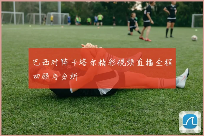 巴西对阵卡塔尔精彩视频直播全程回顾与分析