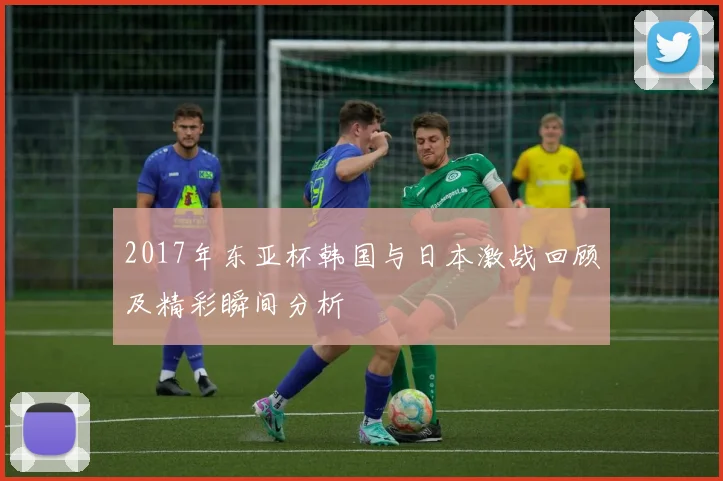 2017年东亚杯韩国与日本激战回顾及精彩瞬间分析