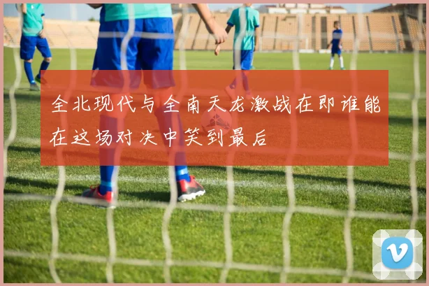 全北现代与全南天龙激战在即谁能在这场对决中笑到最后