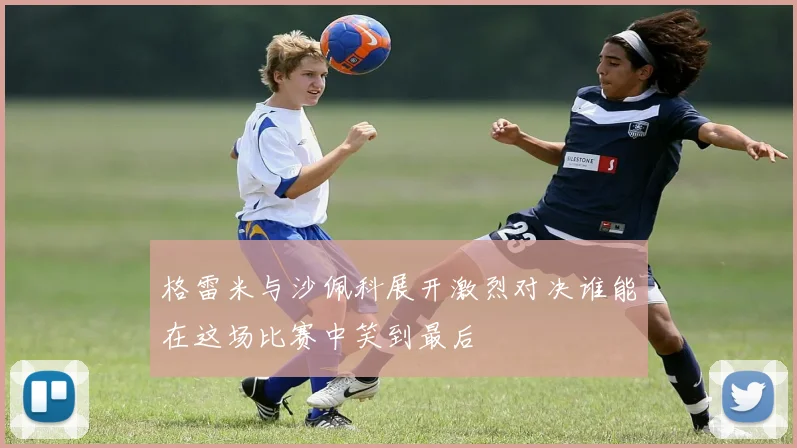 格雷米与沙佩科展开激烈对决谁能在这场比赛中笑到最后