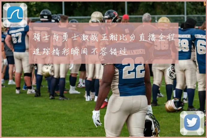 骑士与勇士激战正酣比分直播全程追踪精彩瞬间不容错过