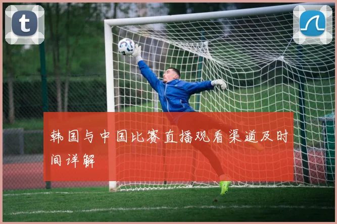 韩国与中国比赛直播观看渠道及时间详解