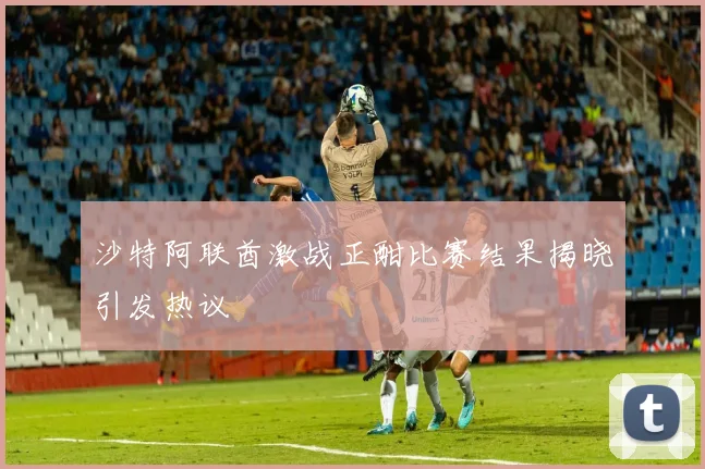 沙特阿联酋激战正酣比赛结果揭晓引发热议