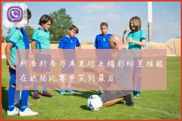 科洛科洛与库里对决精彩纷呈谁能在这场比赛中笑到最后