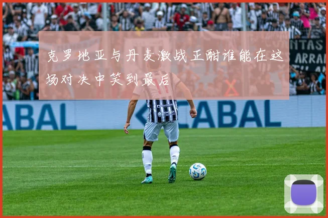 克罗地亚与丹麦激战正酣谁能在这场对决中笑到最后