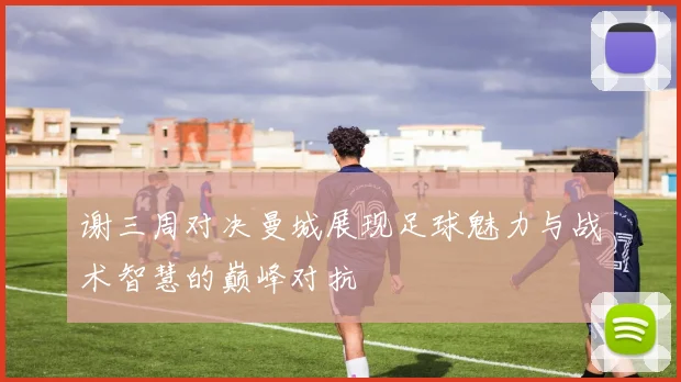 谢三周对决曼城展现足球魅力与战术智慧的巅峰对抗