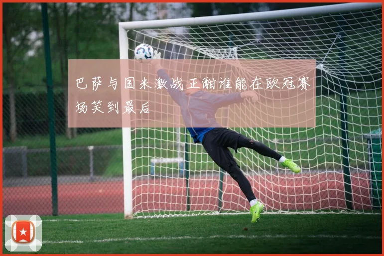 巴萨与国米激战正酣谁能在欧冠赛场笑到最后
