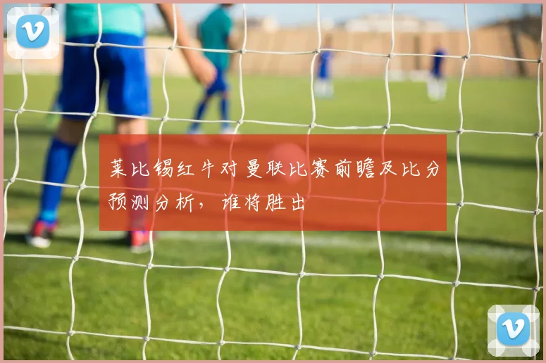 莱比锡红牛对曼联比赛前瞻及比分预测分析，谁将胜出
