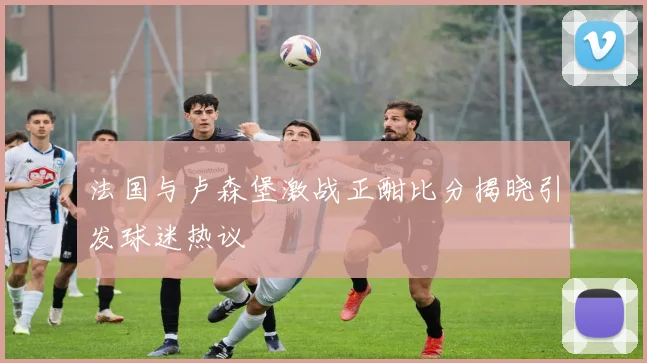 法国与卢森堡激战正酣比分揭晓引发球迷热议