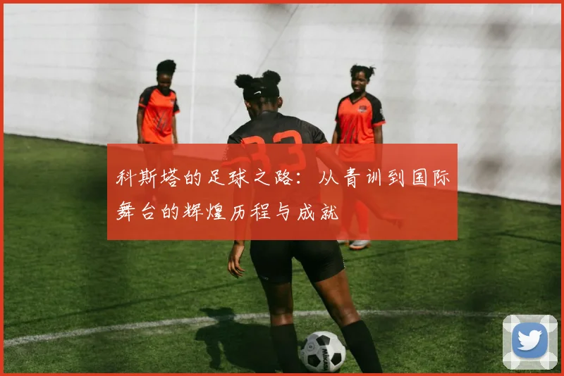 科斯塔的足球之路：从青训到国际舞台的辉煌历程与成就