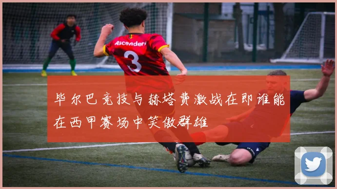 毕尔巴竞技与赫塔费激战在即谁能在西甲赛场中笑傲群雄