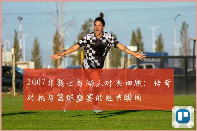 2007年骑士与湖人对决回顾：传奇对抗与篮球盛宴的经典瞬间