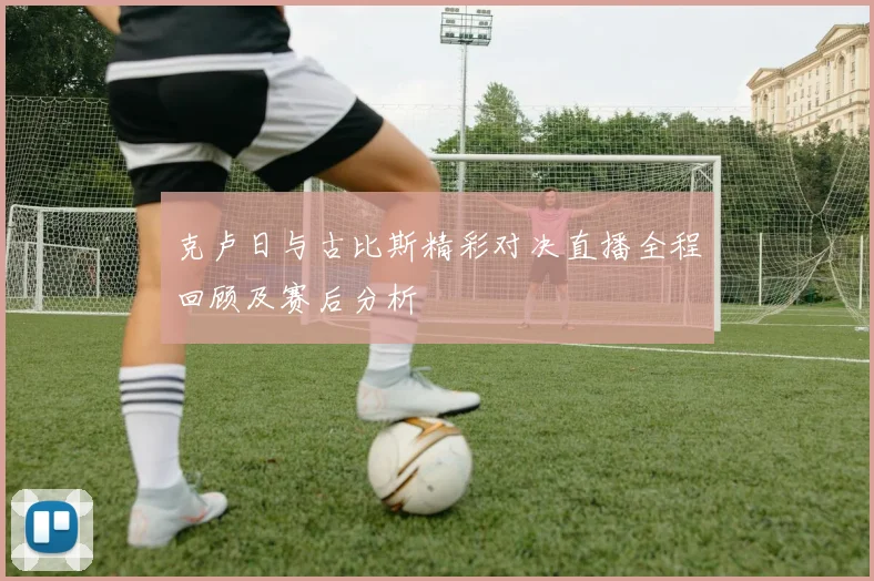 克卢日与古比斯精彩对决直播全程回顾及赛后分析