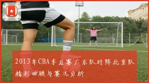 2013年CBA季后赛广东队对阵北京队精彩回顾与赛况分析
