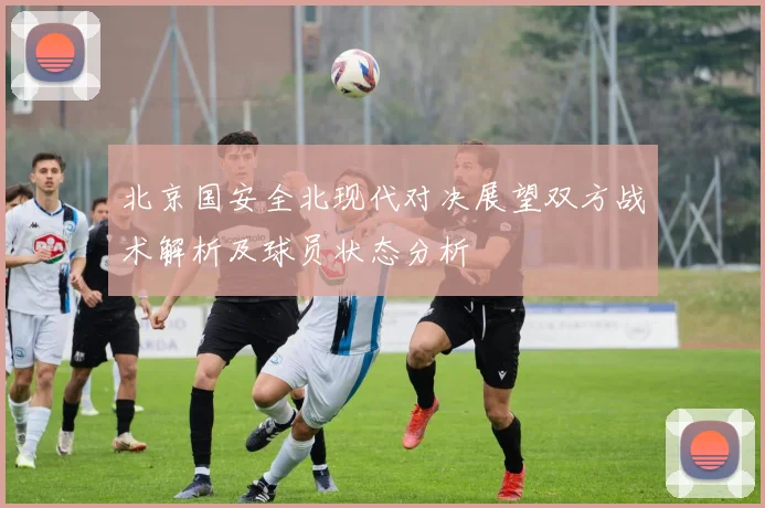 北京国安全北现代对决展望双方战术解析及球员状态分析